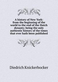 A history of New York: from the beginning of the world to the end of the Dutch dynasty; being the only authentic history of the times that ever hath been published
