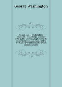Monuments of Washington's patriotism; containing a facsimile of his public accounts, kept during the revolutionary war; and some of the most . and civil administration With embellishments