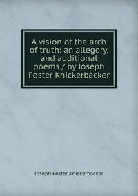 A vision of the arch of truth: an allegory, and additional poems / by Joseph Foster Knickerbacker