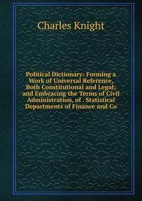 Political Dictionary: Forming a Work of Universal Reference, Both Constitutional and Legal; and Embracing the Terms of Civil Administration, of . Statistical Departments of Finance and Co