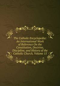 The Catholic Encyclopedia: An International Work of Reference On the Constitution, Doctrine, Discipline, and History of the Catholic Church, Volume 15