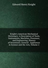 Knight's American Mechanical Dictionary: A Description of Tools, Instruments, Machines, Processes, and Engineering; History of Inventions; General . Appliances in Science and the Arts, Volume 2