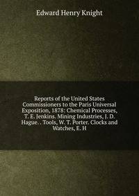 Reports of the United States Commissioners to the Paris Universal Exposition, 1878: Chemical Processes, T. E. Jenkins. Mining Industries, J. D. Hague. . Tools, W. T. Porter. Clocks and Watches, E. H