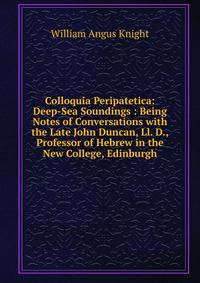 Colloquia Peripatetica: Deep-Sea Soundings : Being Notes of Conversations with the Late John Duncan, Ll. D., Professor of Hebrew in the New College, Edinburgh