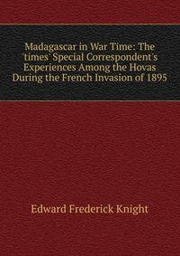 Madagascar in War Time: The 'times' Special Correspondent's Experiences Among the Hovas During the French Invasion of 1895