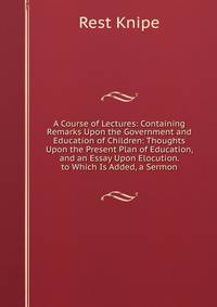 A Course of Lectures: Containing Remarks Upon the Government and Education of Children: Thoughts Upon the Present Plan of Education, and an Essay Upon Elocution. to Which Is Added, a Sermon