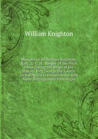 Memoirs of Sir William Knighton, Bart., G. C. H.: Keeper of the Privy Purse During the Reign of His Majesty King George the Fourth. Including His Correspondence with Many Distinguished Personages