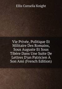 Vie Priv?e, Politique Et Militaire Des Romains, Sous Auguste Et Sous Tib?re Dans Une Suite De Lettres D'un Patricien ? Son Ami (French Edition)
