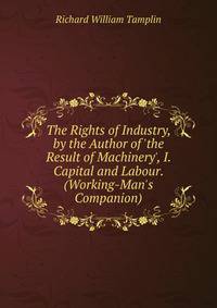 The Rights of Industry, by the Author of 'the Result of Machinery', I. Capital and Labour. (Working-Man's Companion).