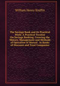 The Savings Bank and Its Practical Work: A Practical Treatise On Savings Banking, Covering the History, Management and Methods of Operation of Mutual . in Banks of Discount and Trust Companies