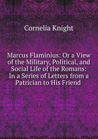 Marcus Flaminius: Or a View of the Military, Political, and Social Life of the Romans: In a Series of Letters from a Patrician to His Friend .