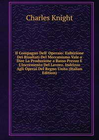 Il Compagno Dell' Operaio: Esibizione Dei Risultati Del Meccanismo Vale a Dire La Produzione a Basso Prezzo E L'Incremento Del Lavoro. Indrizzo Agli Operai Del Regno Unito (Italian Edition)