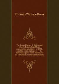 The lives of James G. Blaine and John A. Logan, Republican presidential candidates of 1884 . also the complete history of the Republican party from . States and its formation; a complete summary