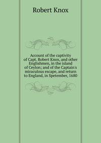Account of the captivity of Capt. Robert Knox, and other Englishmen, in the island of Ceylon; and of the Captain's miraculous escape, and return to England, in Spetember, 1680