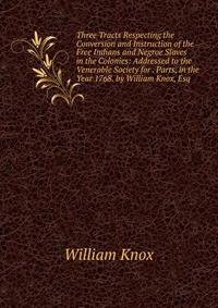 Three Tracts Respecting the Conversion and Instruction of the Free Indians and Negroe Slaves in the Colonies: Addressed to the Venerable Society for . Parts, in the Year 1768. by William Knox, Esq