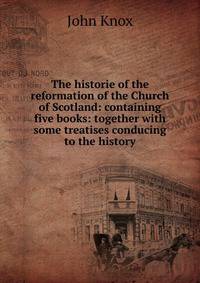 The historie of the reformation of the Church of Scotland: containing five books: together with some treatises conducing to the history