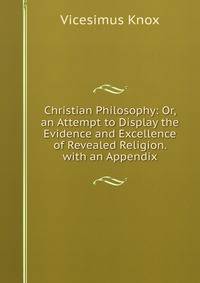 Christian Philosophy: Or, an Attempt to Display the Evidence and Excellence of Revealed Religion. with an Appendix