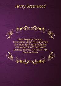 Real Property Statutes: Comprising Those Passed During the Years 1847-1884 Inclusive; Consolidated with the Earlier Statutes Thereby Amended. with Copious Notes
