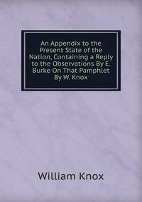 An Appendix to the Present State of the Nation, Containing a Reply to the Observations By E. Burke On That Pamphlet By W. Knox.