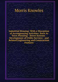 Industrial Housing: With a Discussion of Accompanying Activities; Such As Town Planning - Street Systems - Development of Utility Services - and Related Engineering and Construction Features