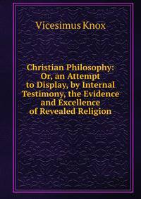 Christian Philosophy: Or, an Attempt to Display, by Internal Testimony, the Evidence and Excellence of Revealed Religion