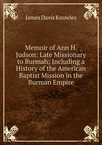 Memoir of Ann H. Judson: Late Missionary to Burmah; Including a History of the American Baptist Mission in the Burman Empire