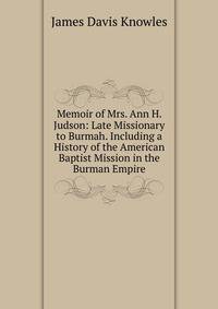 Memoir of Mrs. Ann H. Judson: Late Missionary to Burmah. Including a History of the American Baptist Mission in the Burman Empire