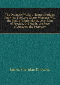 The Dramatic Works of James Sheridan Knowles: The Love Chase. Woman's Wit. the Maid of Mariendorpt. Love. John of Procida. Old Maids. the Rose of Arragon. the Secretary