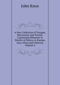 A New Collection of Voyages, Discoveries and Travels: Containing Whatever Is Worthy of Notice, in Europe, Asia, Africa and America, Volume 6