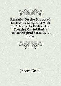 Remarks On the Supposed Dionysius Longinus; with an Attempt to Restore the Treatise On Sublimity to Its Original State By J. Knox.