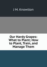 Our Hardy Grapes: What to Plant; How to Plant, Train, and Manage Them