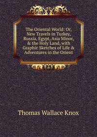 The Oriental World: Or, New Travels in Turkey, Russia, Egypt, Asia Minor, &amp; the Holy Land, with Graphic Sketches of Life &amp; Adventures in the Orient.