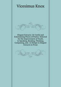 Elegant Extracts: Or Useful and Entertaining Pieces of Poetry: Selected for the Improvement of Youth, in Speaking, Reading, Thinking, Composing, and . in Design to Elegant Extracts in Prose