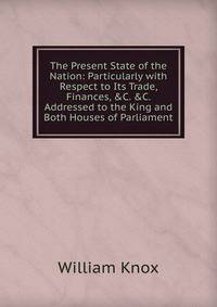 The Present State of the Nation: Particularly with Respect to Its Trade, Finances, &amp;C. &amp;C. Addressed to the King and Both Houses of Parliament