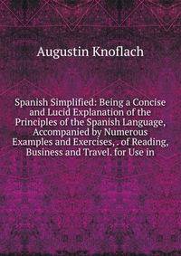 Spanish Simplified: Being a Concise and Lucid Explanation of the Principles of the Spanish Language, Accompanied by Numerous Examples and Exercises, . of Reading, Business and Travel. for Use in