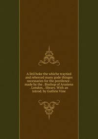 A litil boke the whiche traytied and reherced many gode thinges necessaries for the pestilence . made by the . Bisshop of Arusiens . London, . library. With an introd. by Guthrie Vine