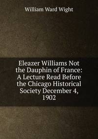 Eleazer Williams Not the Dauphin of France: A Lecture Read Before the Chicago Historical Society December 4, 1902