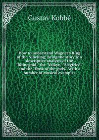 How to understand Wagner's Ring of the Nibelung; being the story &amp; a descriptive analysis of the "Rhinegold," the "Valkyr," "Siegfried," and the "Dusk of the gods." With a number of musical examples