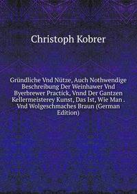 Grundliche Vnd Nutze, Auch Nothwendige Beschreibung Der Weinhawer Vnd Byerbrewer Practick, Vnnd Der Gantzen Kellermeisterey Kunst, Das Ist, Wie Man . Vnd Wolgeschmaches Braun (German Edition)