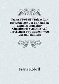 Franz V.Kobell's Tafeln Zur Bestummung Der Mineralien Mittelst Einfacher Chemischer Versuche Auf Trockenem Und Nassem Weg (German Edition)