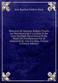 M?moires De Massena R?dig?s D'apr?s Les Documents Qu'il a Laiss?s Et Sur Coux Du D?p?t De La Guerre Et Du D?p?t Des Fortifications Par Le G?n?ral Koch: Avec Un Atlas, Volume 6 (French Edition)