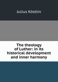 The theology of Luther: in its historical development and inner harmony