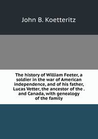The history of William Feeter, a soldier in the war of American independence, and of his father, Lucas Vetter, the ancestor of the . and Canada, with genealogy of the family
