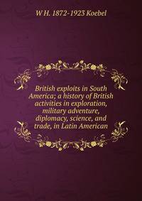 British exploits in South America; a history of British activities in exploration, military adventure, diplomacy, science, and trade, in Latin American