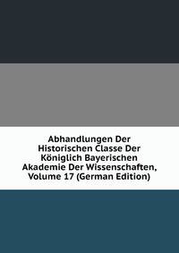 Abhandlungen Der Historischen Classe Der Koniglich Bayerischen Akademie Der Wissenschaften, Volume 17 (German Edition)