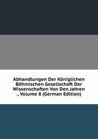 Abhandlungen Der Koniglichen Bohmischen Gesellschaft Der Wissenschaften Von Den Jahren ., Volume 8 (German Edition)