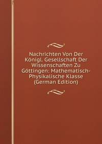 Nachrichten Von Der Konigl. Gesellschaft Der Wissenschaften Zu Gottingen: Mathematisch-Physikalische Klasse (German Edition)