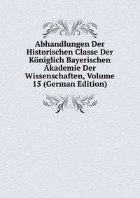 Abhandlungen Der Historischen Classe Der Koniglich Bayerischen Akademie Der Wissenschaften, Volume 15 (German Edition)