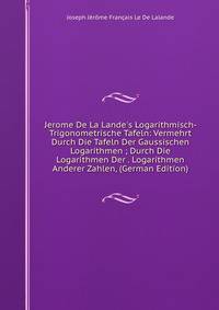 Jerome De La Lande's Logarithmisch-Trigonometrische Tafeln: Vermehrt Durch Die Tafeln Der Gaussischen Logarithmen ; Durch Die Logarithmen Der . Logarithmen Anderer Zahlen, (German Edition)