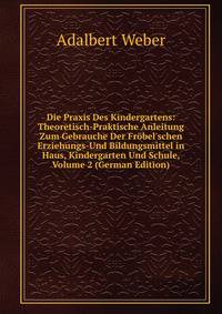 Die Praxis Des Kindergartens: Theoretisch-Praktische Anleitung Zum Gebrauche Der Fr?bel'schen Erziehungs-Und Bildungsmittel in Haus, Kindergarten Und Schule, Volume 2 (German Edition)